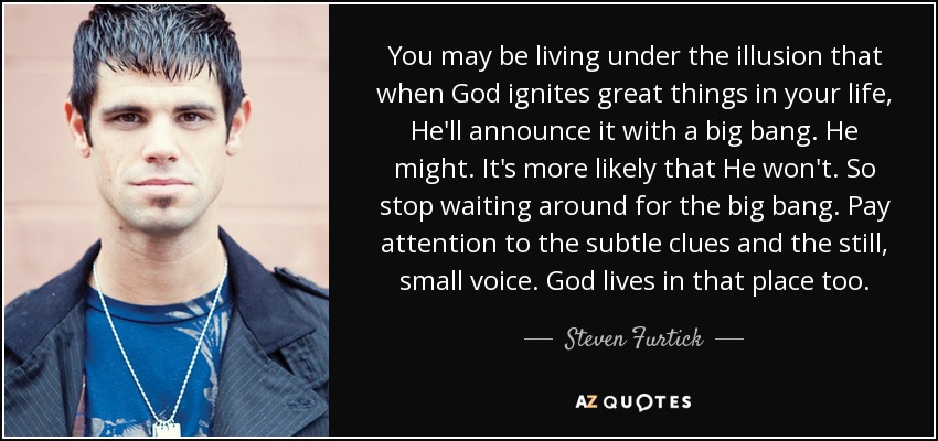 You may be living under the illusion that when God ignites great things in your life, He'll announce it with a big bang. He might. It's more likely that He won't. So stop waiting around for the big bang. Pay attention to the subtle clues and the still, small voice. God lives in that place too. - Steven Furtick