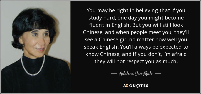 You may be right in believing that if you study hard, one day you might become fluent in English. But you will still look Chinese, and when people meet you, they’ll see a Chinese girl no matter how well you speak English. You’ll always be expected to know Chinese, and if you don’t, I’m afraid they will not respect you as much. - Adeline Yen Mah