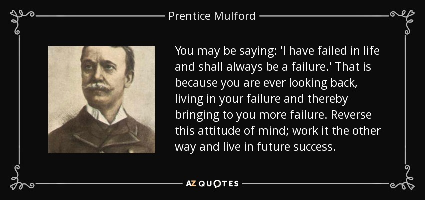 You may be saying: 'I have failed in life and shall always be a failure.' That is because you are ever looking back, living in your failure and thereby bringing to you more failure. Reverse this attitude of mind; work it the other way and live in future success. - Prentice Mulford