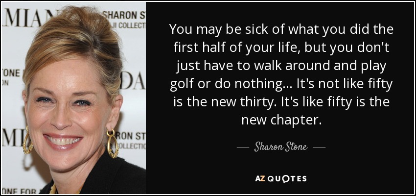 You may be sick of what you did the first half of your life, but you don't just have to walk around and play golf or do nothing... It's not like fifty is the new thirty. It's like fifty is the new chapter. - Sharon Stone