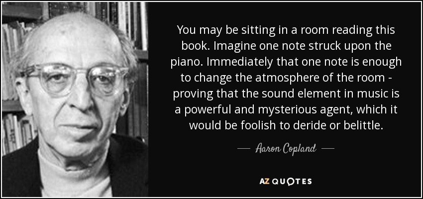 You may be sitting in a room reading this book. Imagine one note struck upon the piano. Immediately that one note is enough to change the atmosphere of the room - proving that the sound element in music is a powerful and mysterious agent, which it would be foolish to deride or belittle. - Aaron Copland