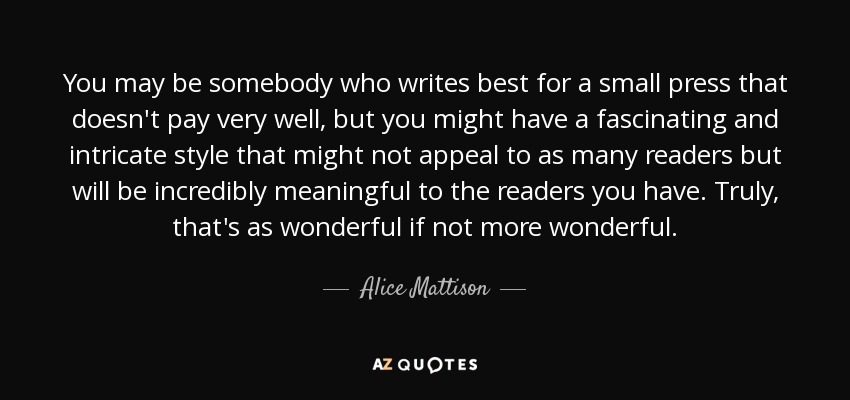 You may be somebody who writes best for a small press that doesn't pay very well, but you might have a fascinating and intricate style that might not appeal to as many readers but will be incredibly meaningful to the readers you have. Truly, that's as wonderful if not more wonderful. - Alice Mattison