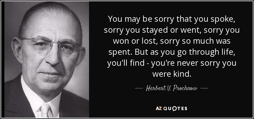 You may be sorry that you spoke, sorry you stayed or went, sorry you won or lost, sorry so much was spent. But as you go through life, you'll find - you're never sorry you were kind. - Herbert V. Prochnow
