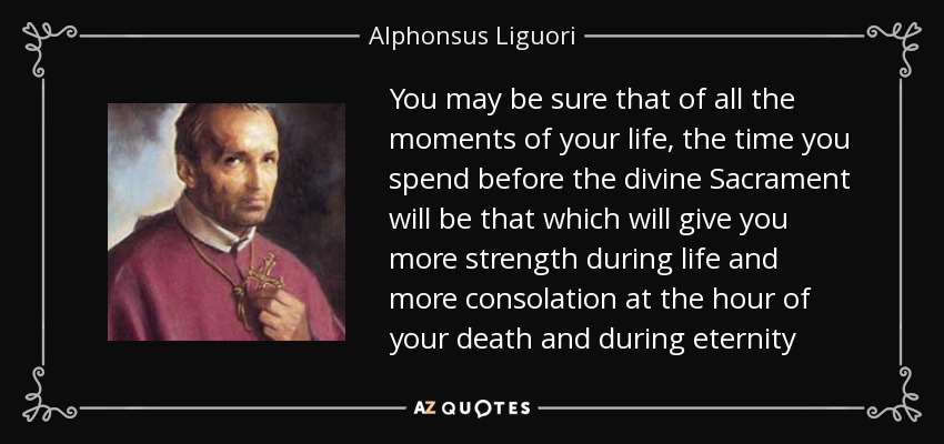 You may be sure that of all the moments of your life, the time you spend before the divine Sacrament will be that which will give you more strength during life and more consolation at the hour of your death and during eternity - Alphonsus Liguori