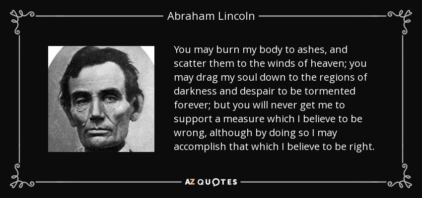 You may burn my body to ashes, and scatter them to the winds of heaven; you may drag my soul down to the regions of darkness and despair to be tormented forever; but you will never get me to support a measure which I believe to be wrong, although by doing so I may accomplish that which I believe to be right. - Abraham Lincoln