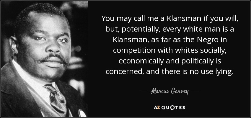 You may call me a Klansman if you will, but, potentially, every white man is a Klansman, as far as the Negro in competition with whites socially, economically and politically is concerned, and there is no use lying. - Marcus Garvey