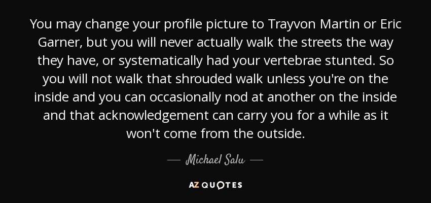 You may change your profile picture to Trayvon Martin or Eric Garner, but you will never actually walk the streets the way they have, or systematically had your vertebrae stunted. So you will not walk that shrouded walk unless you're on the inside and you can occasionally nod at another on the inside and that acknowledgement can carry you for a while as it won't come from the outside. - Michael Salu