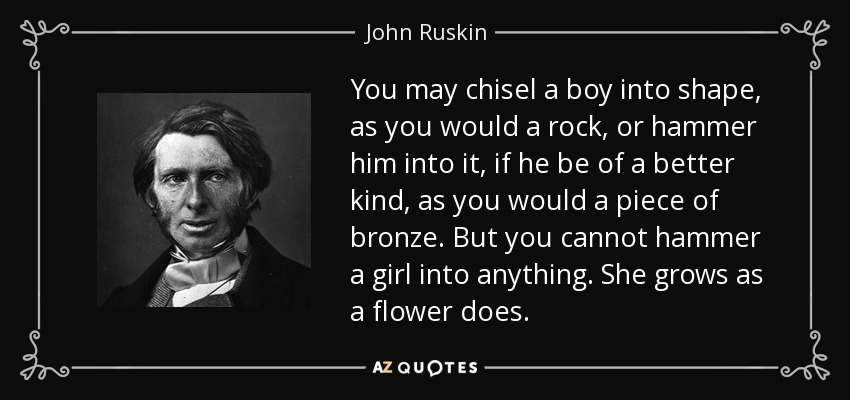You may chisel a boy into shape, as you would a rock, or hammer him into it, if he be of a better kind, as you would a piece of bronze. But you cannot hammer a girl into anything. She grows as a flower does. - John Ruskin