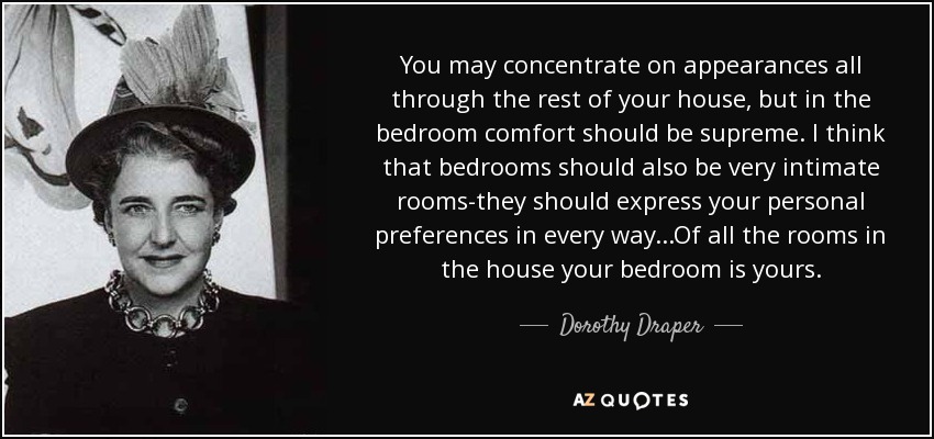 You may concentrate on appearances all through the rest of your house, but in the bedroom comfort should be supreme. I think that bedrooms should also be very intimate rooms-they should express your personal preferences in every way...Of all the rooms in the house your bedroom is yours. - Dorothy Draper