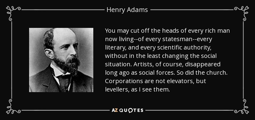 You may cut off the heads of every rich man now living--of every statesman--every literary, and every scientific authority, without in the least changing the social situation. Artists, of course, disappeared long ago as social forces. So did the church. Corporations are not elevators, but levellers, as I see them. - Henry Adams