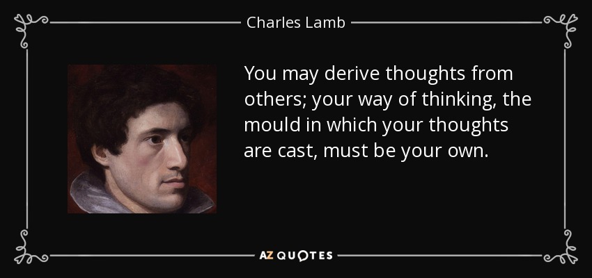 You may derive thoughts from others; your way of thinking, the mould in which your thoughts are cast, must be your own. - Charles Lamb