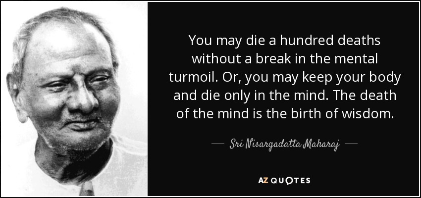 You may die a hundred deaths without a break in the mental turmoil. Or, you may keep your body and die only in the mind. The death of the mind is the birth of wisdom. - Sri Nisargadatta Maharaj