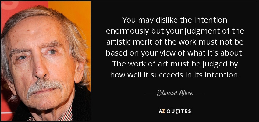 You may dislike the intention enormously but your judgment of the artistic merit of the work must not be based on your view of what it's about. The work of art must be judged by how well it succeeds in its intention. - Edward Albee