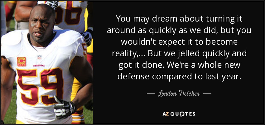 You may dream about turning it around as quickly as we did, but you wouldn't expect it to become reality, ... But we jelled quickly and got it done. We're a whole new defense compared to last year. - London Fletcher