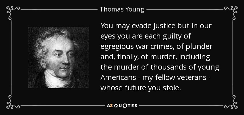 You may evade justice but in our eyes you are each guilty of egregious war crimes, of plunder and, finally, of murder, including the murder of thousands of young Americans - my fellow veterans - whose future you stole. - Thomas Young