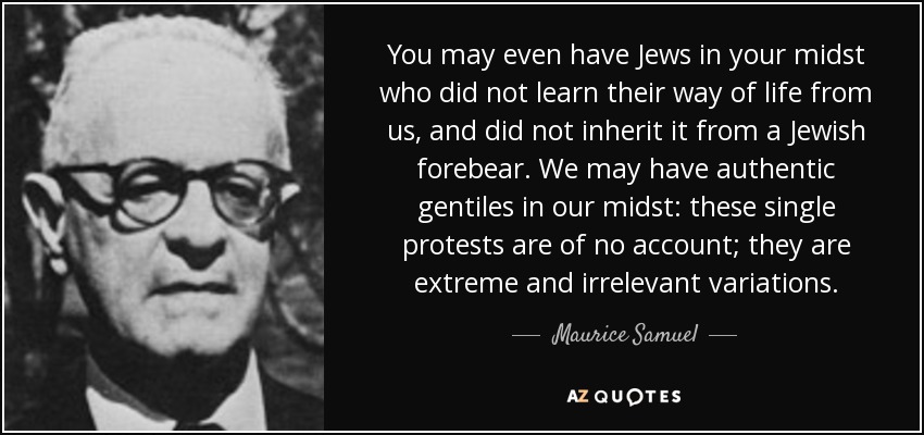 You may even have Jews in your midst who did not learn their way of life from us, and did not inherit it from a Jewish forebear. We may have authentic gentiles in our midst: these single protests are of no account; they are extreme and irrelevant variations. - Maurice Samuel