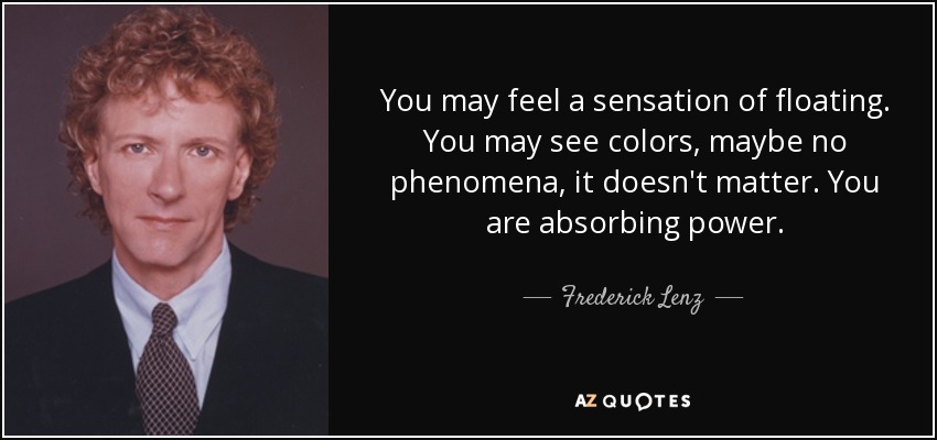You may feel a sensation of floating. You may see colors, maybe no phenomena, it doesn't matter. You are absorbing power. - Frederick Lenz