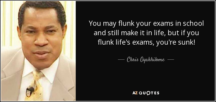 You may flunk your exams in school and still make it in life, but if you flunk life's exams, you're sunk! - Chris Oyakhilome