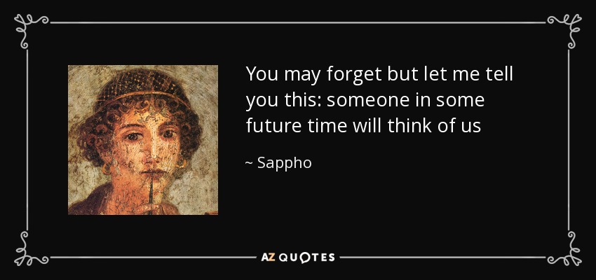 You may forget but let me tell you this: someone in some future time will think of us - Sappho