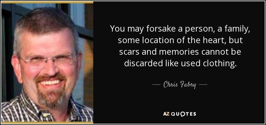You may forsake a person, a family, some location of the heart, but scars and memories cannot be discarded like used clothing. - Chris Fabry