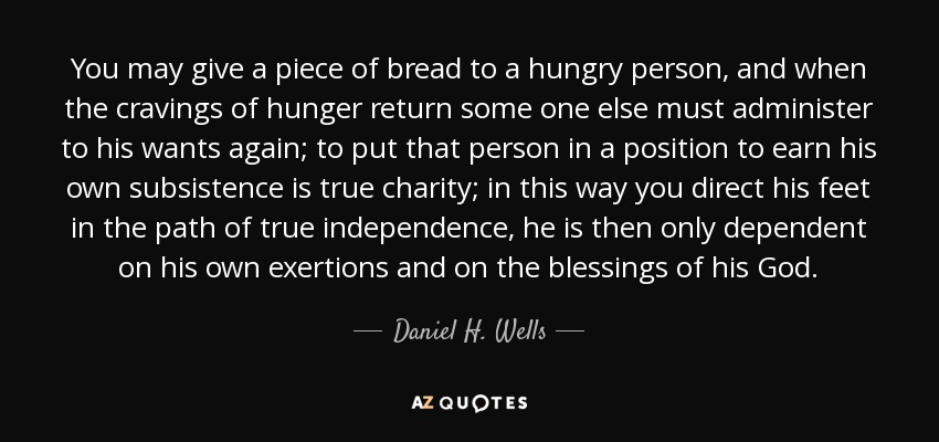 You may give a piece of bread to a hungry person, and when the cravings of hunger return some one else must administer to his wants again; to put that person in a position to earn his own subsistence is true charity; in this way you direct his feet in the path of true independence, he is then only dependent on his own exertions and on the blessings of his God. - Daniel H. Wells