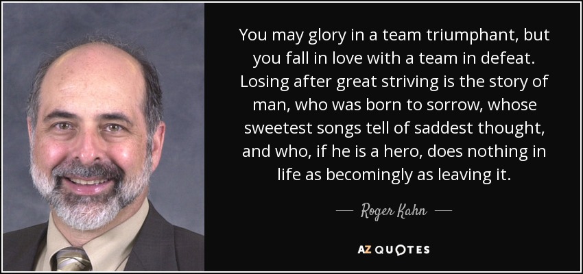 You may glory in a team triumphant, but you fall in love with a team in defeat. Losing after great striving is the story of man, who was born to sorrow, whose sweetest songs tell of saddest thought, and who, if he is a hero, does nothing in life as becomingly as leaving it. - Roger Kahn