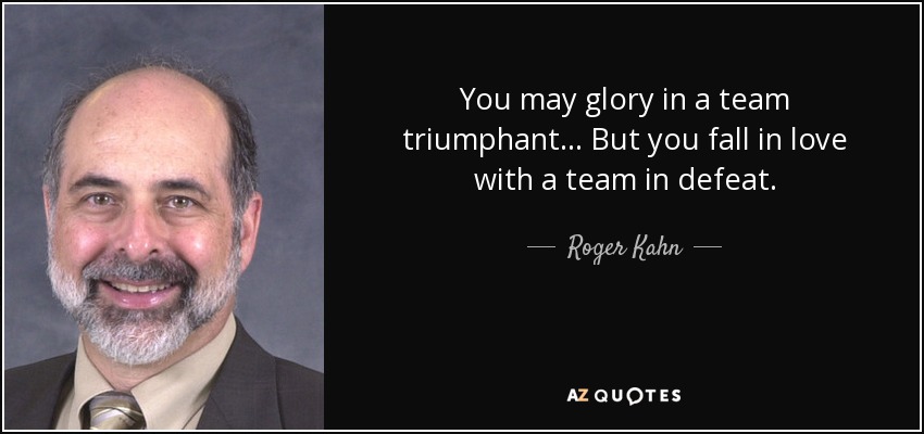 You may glory in a team triumphant... But you fall in love with a team in defeat. - Roger Kahn