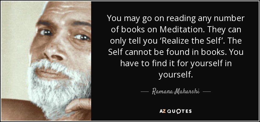 You may go on reading any number of books on Meditation. They can only tell you ‘Realize the Self’. The Self cannot be found in books. You have to find it for yourself in yourself. - Ramana Maharshi