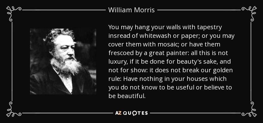 You may hang your walls with tapestry insread of whitewash or paper; or you may cover them with mosaic; or have them frescoed by a great painter: all this is not luxury, if it be done for beauty's sake, and not for show: it does not break our golden rule: Have nothing in your houses which you do not know to be useful or believe to be beautiful. - William Morris