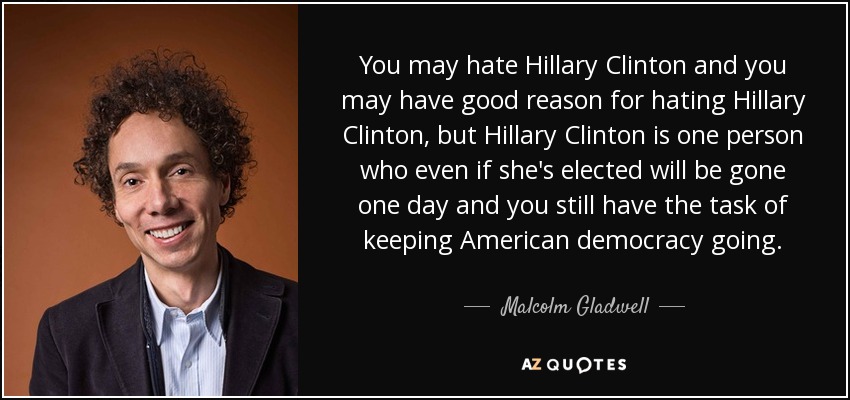 You may hate Hillary Clinton and you may have good reason for hating Hillary Clinton, but Hillary Clinton is one person who even if she's elected will be gone one day and you still have the task of keeping American democracy going. - Malcolm Gladwell