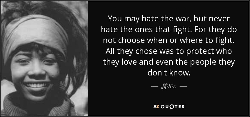 You may hate the war, but never hate the ones that fight. For they do not choose when or where to fight. All they chose was to protect who they love and even the people they don't know. - Millie