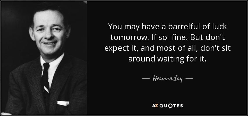 You may have a barrelful of luck tomorrow. If so- fine. But don't expect it, and most of all, don't sit around waiting for it. - Herman Lay