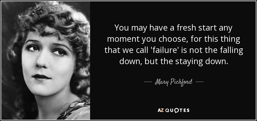 You may have a fresh start any moment you choose, for this thing that we call 'failure' is not the falling down, but the staying down. - Mary Pickford