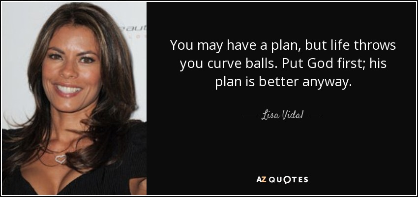 You may have a plan, but life throws you curve balls. Put God first; his plan is better anyway. - Lisa Vidal