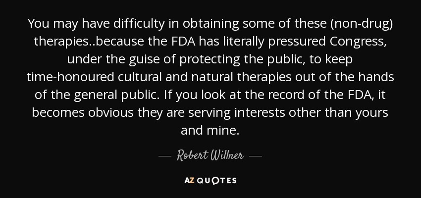 You may have difficulty in obtaining some of these (non-drug) therapies..because the FDA has literally pressured Congress, under the guise of protecting the public, to keep time-honoured cultural and natural therapies out of the hands of the general public. If you look at the record of the FDA, it becomes obvious they are serving interests other than yours and mine. - Robert Willner