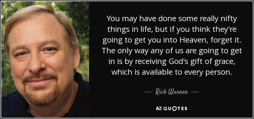 You may have done some really nifty things in life, but if you think they're going to get you into Heaven, forget it. The only way any of us are going to get in is by receiving God's gift of grace, which is available to every person. - Rick Warren