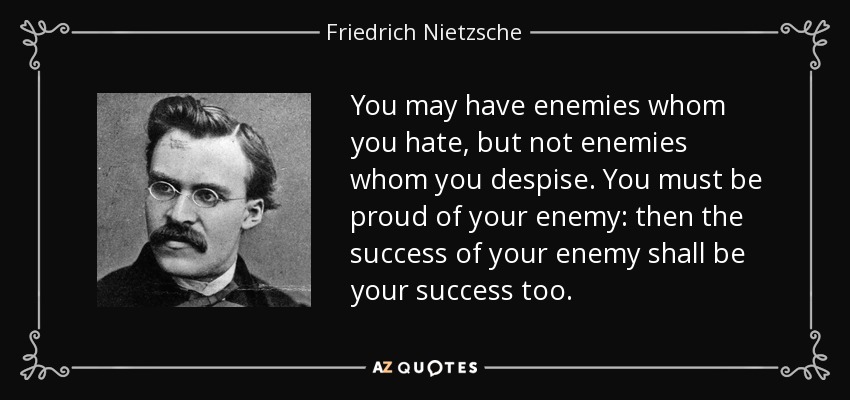 You may have enemies whom you hate, but not enemies whom you despise. You must be proud of your enemy: then the success of your enemy shall be your success too. - Friedrich Nietzsche