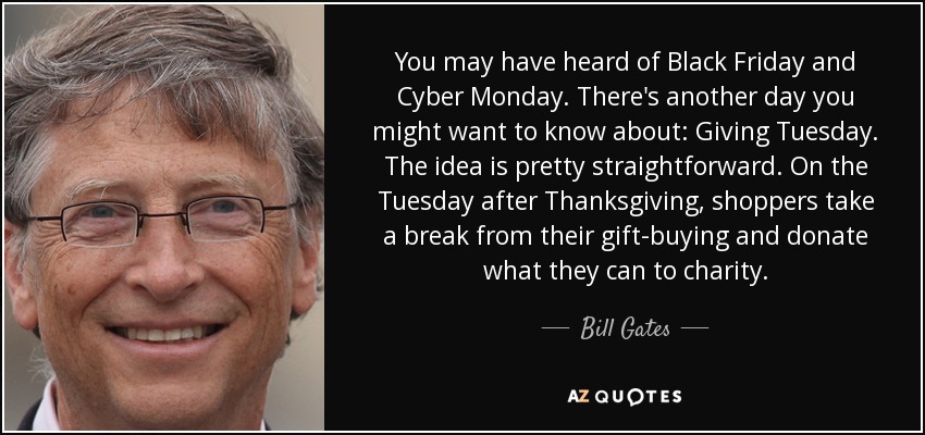 You may have heard of Black Friday and Cyber Monday. There's another day you might want to know about: Giving Tuesday. The idea is pretty straightforward. On the Tuesday after Thanksgiving, shoppers take a break from their gift-buying and donate what they can to charity. - Bill Gates