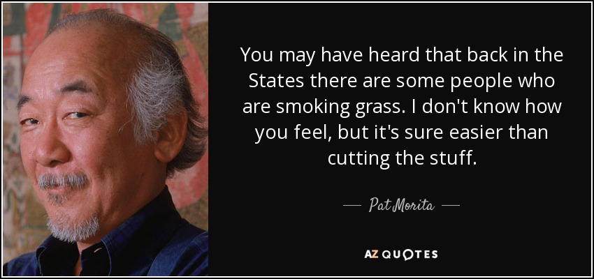 You may have heard that back in the States there are some people who are smoking grass. I don't know how you feel, but it's sure easier than cutting the stuff. - Pat Morita