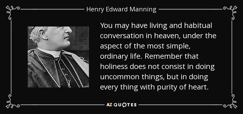 You may have living and habitual conversation in heaven, under the aspect of the most simple, ordinary life. Remember that holiness does not consist in doing uncommon things, but in doing every thing with purity of heart. - Henry Edward Manning