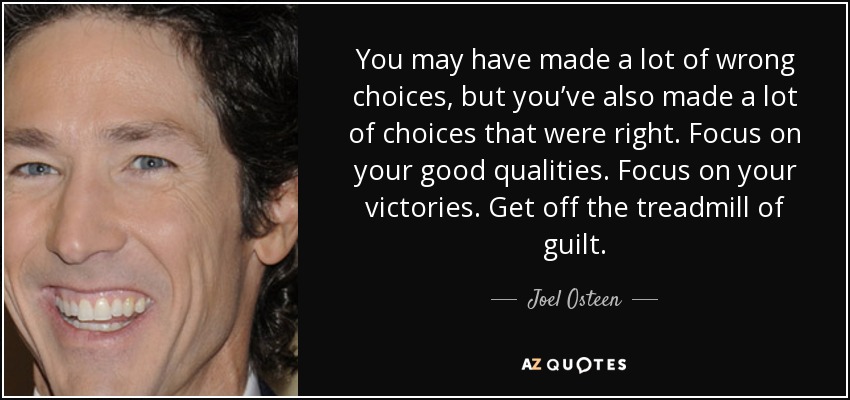 You may have made a lot of wrong choices, but you’ve also made a lot of choices that were right. Focus on your good qualities. Focus on your victories. Get off the treadmill of guilt. - Joel Osteen