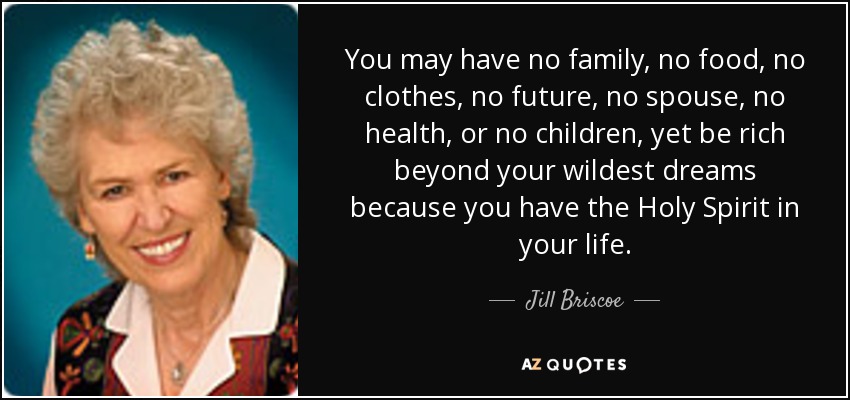 You may have no family, no food, no clothes, no future, no spouse, no health, or no children, yet be rich beyond your wildest dreams because you have the Holy Spirit in your life. - Jill Briscoe