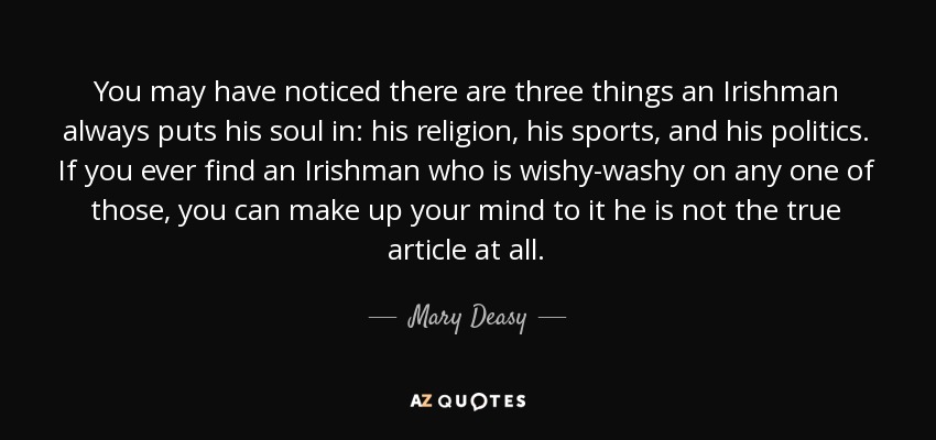 You may have noticed there are three things an Irishman always puts his soul in: his religion, his sports, and his politics. If you ever find an Irishman who is wishy-washy on any one of those, you can make up your mind to it he is not the true article at all. - Mary Deasy