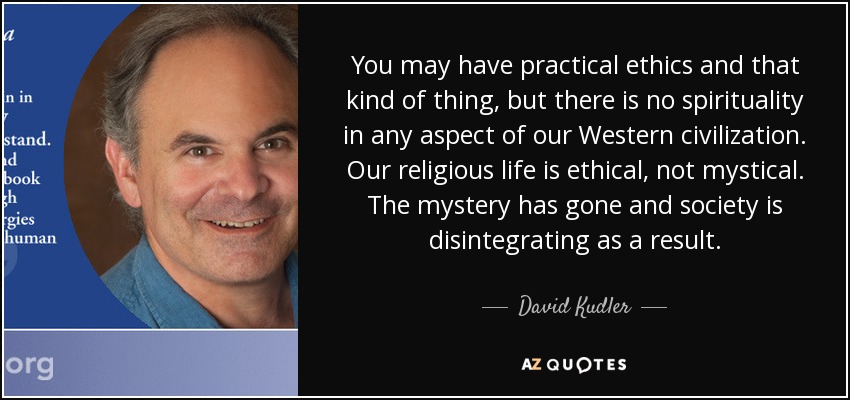 You may have practical ethics and that kind of thing, but there is no spirituality in any aspect of our Western civilization. Our religious life is ethical, not mystical. The mystery has gone and society is disintegrating as a result. - David Kudler