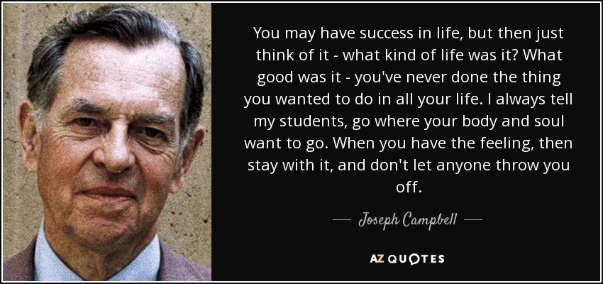 You may have success in life, but then just think of it - what kind of life was it? What good was it - you've never done the thing you wanted to do in all your life. I always tell my students, go where your body and soul want to go. When you have the feeling, then stay with it, and don't let anyone throw you off. - Joseph Campbell