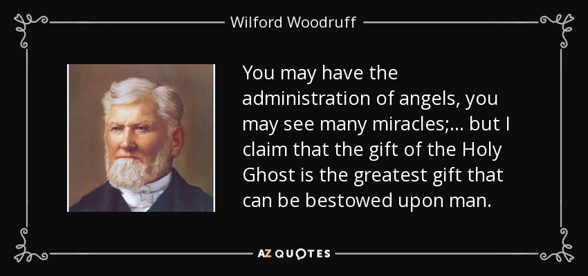 You may have the administration of angels, you may see many miracles; . . . but I claim that the gift of the Holy Ghost is the greatest gift that can be bestowed upon man. - Wilford Woodruff
