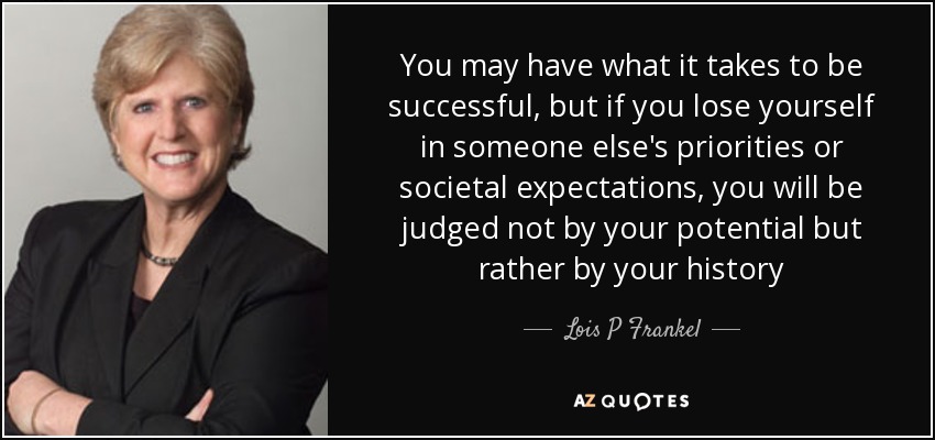 You may have what it takes to be successful, but if you lose yourself in someone else's priorities or societal expectations, you will be judged not by your potential but rather by your history - Lois P Frankel