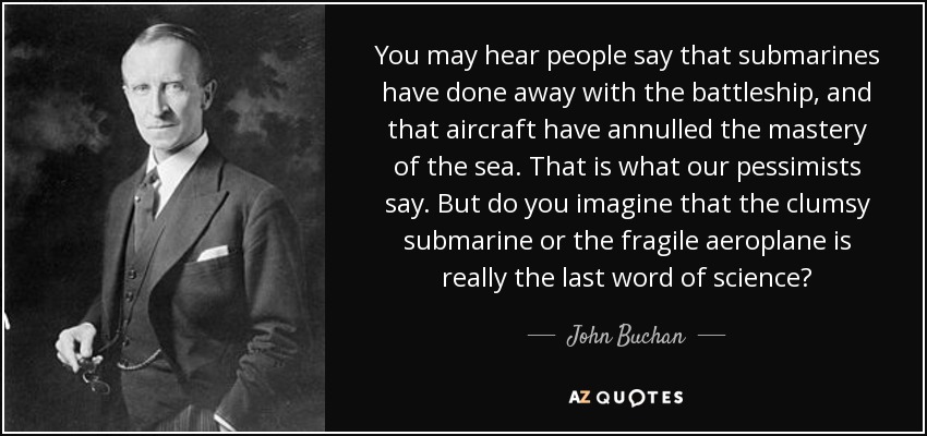 You may hear people say that submarines have done away with the battleship, and that aircraft have annulled the mastery of the sea. That is what our pessimists say. But do you imagine that the clumsy submarine or the fragile aeroplane is really the last word of science? - John Buchan
