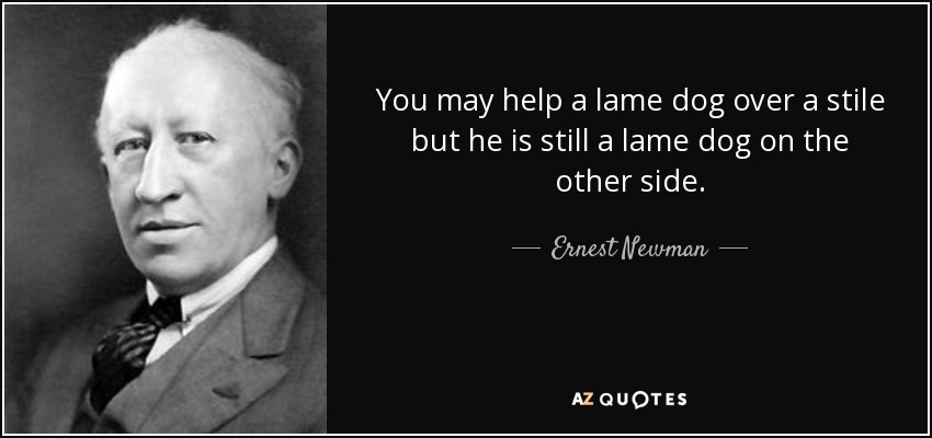 You may help a lame dog over a stile but he is still a lame dog on the other side. - Ernest Newman