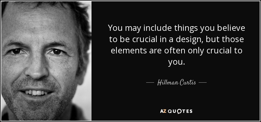 You may include things you believe to be crucial in a design, but those elements are often only crucial to you. - Hillman Curtis